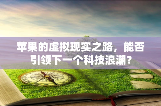 苹果的虚拟现实之路，能否引领下一个科技浪潮？