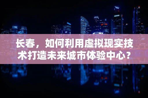 长春，如何利用虚拟现实技术打造未来城市体验中心？