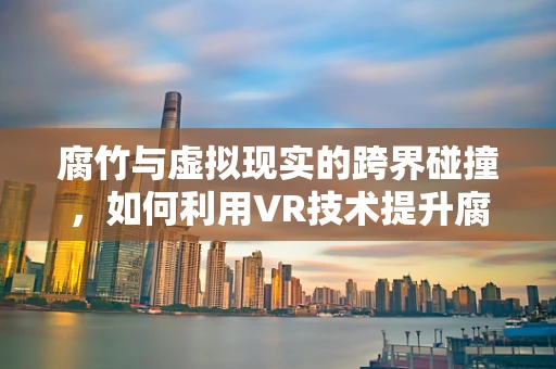 腐竹与虚拟现实的跨界碰撞，如何利用VR技术提升腐竹的消费体验？