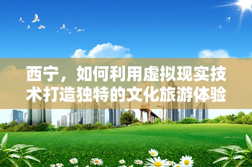 西宁，如何利用虚拟现实技术打造独特的文化旅游体验？