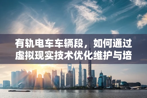 有轨电车车辆段，如何通过虚拟现实技术优化维护与培训？