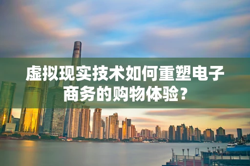 虚拟现实技术如何重塑电子商务的购物体验？