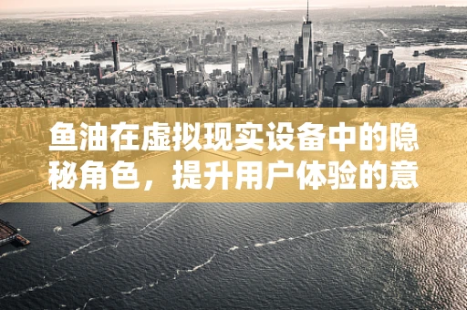 鱼油在虚拟现实设备中的隐秘角色，提升用户体验的意外之举？