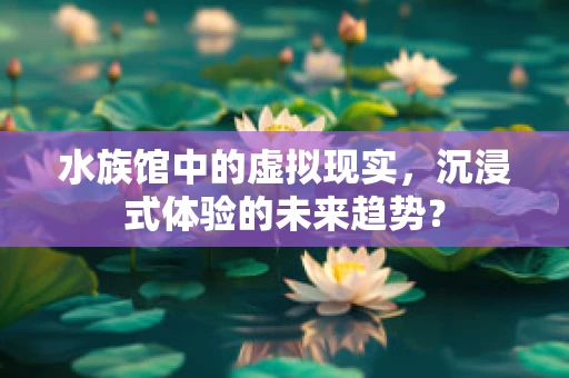 水族馆中的虚拟现实，沉浸式体验的未来趋势？