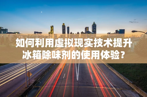 如何利用虚拟现实技术提升冰箱除味剂的使用体验？