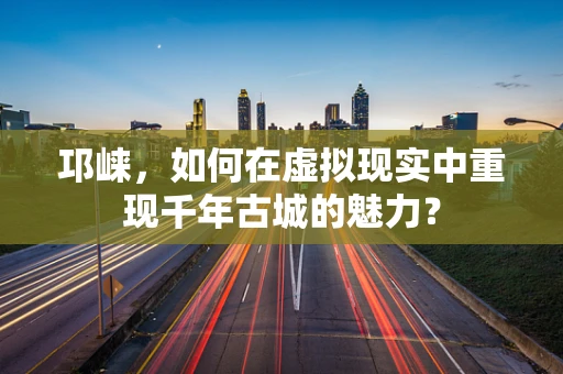 邛崃，如何在虚拟现实中重现千年古城的魅力？