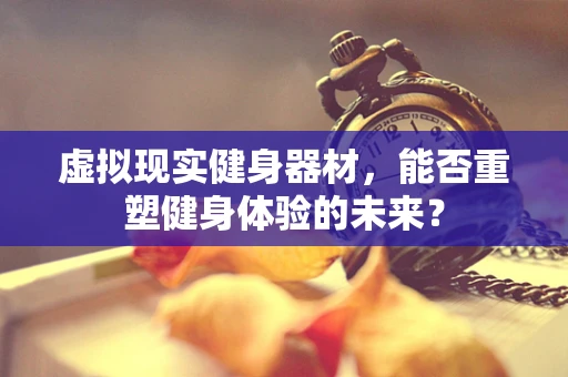 虚拟现实健身器材，能否重塑健身体验的未来？