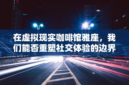 在虚拟现实咖啡馆雅座，我们能否重塑社交体验的边界？