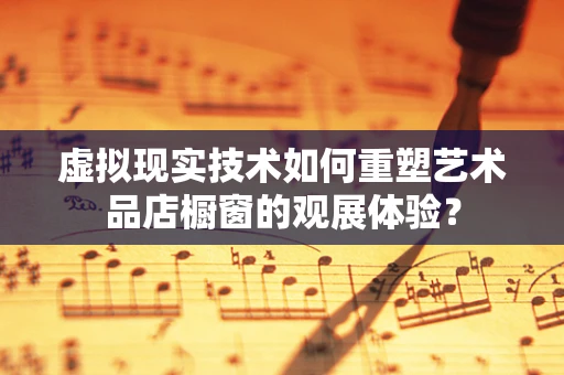 虚拟现实技术如何重塑艺术品店橱窗的观展体验？