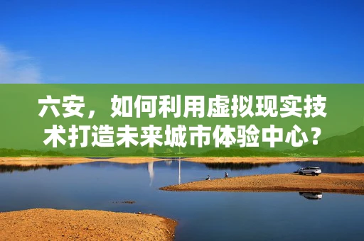 六安，如何利用虚拟现实技术打造未来城市体验中心？
