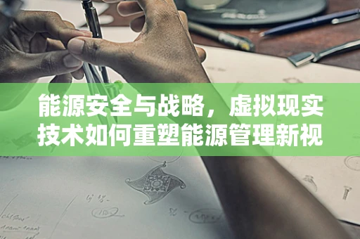 能源安全与战略，虚拟现实技术如何重塑能源管理新视角？
