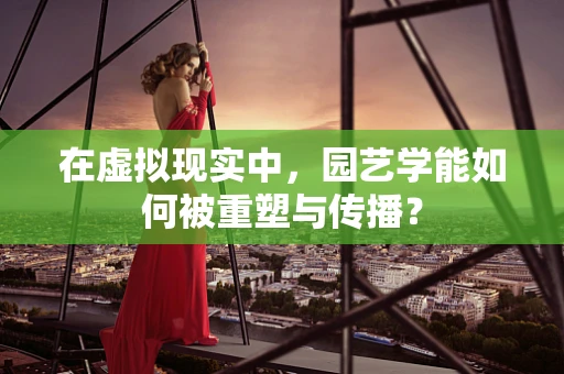 在虚拟现实中，园艺学能如何被重塑与传播？