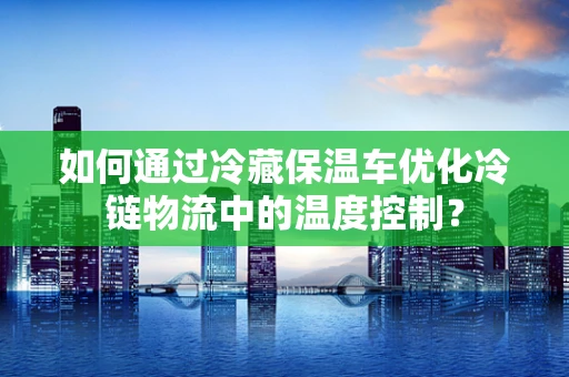 如何通过冷藏保温车优化冷链物流中的温度控制？