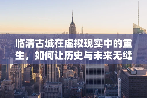 临清古城在虚拟现实中的重生，如何让历史与未来无缝对接？