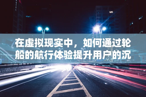 在虚拟现实中，如何通过轮船的航行体验提升用户的沉浸感？