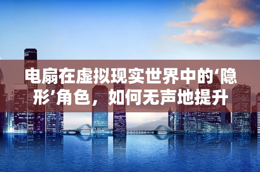 电扇在虚拟现实世界中的‘隐形’角色，如何无声地提升用户体验？