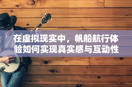 在虚拟现实中，帆船航行体验如何实现真实感与互动性的完美结合？