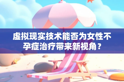 虚拟现实技术能否为女性不孕症治疗带来新视角？