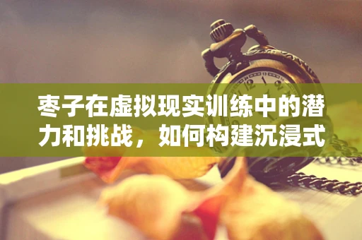 枣子在虚拟现实训练中的潜力和挑战，如何构建沉浸式采摘体验？