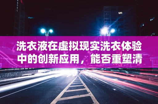 洗衣液在虚拟现实洗衣体验中的创新应用，能否重塑清洁体验的未来？