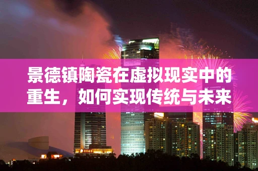 景德镇陶瓷在虚拟现实中的重生，如何实现传统与未来的融合？