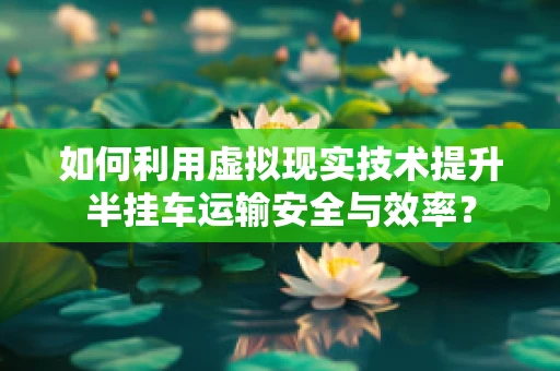 如何利用虚拟现实技术提升半挂车运输安全与效率？