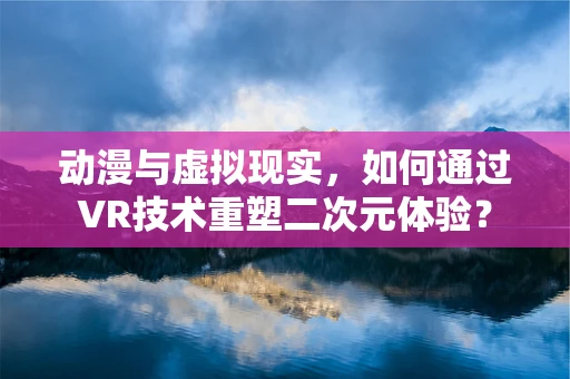 动漫与虚拟现实，如何通过VR技术重塑二次元体验？