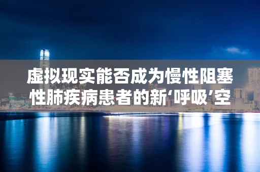 虚拟现实能否成为慢性阻塞性肺疾病患者的新‘呼吸’空间？