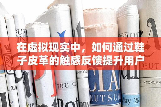 在虚拟现实中，如何通过鞋子皮革的触感反馈提升用户体验？