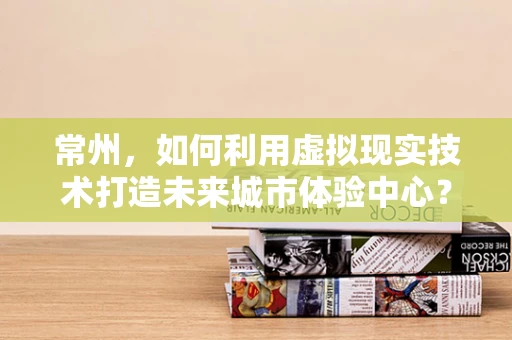 常州，如何利用虚拟现实技术打造未来城市体验中心？