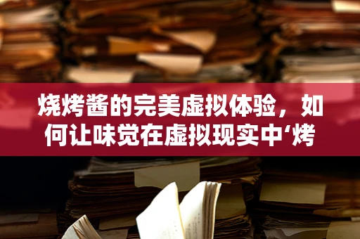 烧烤酱的完美虚拟体验，如何让味觉在虚拟现实中‘烤’得恰到好处？