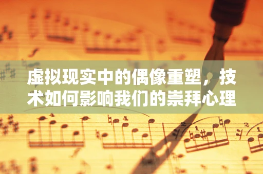 虚拟现实中的偶像重塑，技术如何影响我们的崇拜心理？