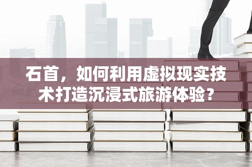 石首，如何利用虚拟现实技术打造沉浸式旅游体验？