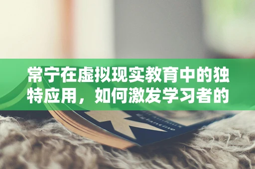 常宁在虚拟现实教育中的独特应用，如何激发学习者的沉浸式体验？