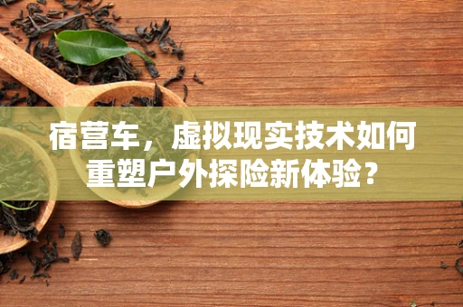 宿营车，虚拟现实技术如何重塑户外探险新体验？