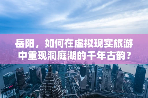 岳阳，如何在虚拟现实旅游中重现洞庭湖的千年古韵？