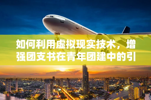 如何利用虚拟现实技术，增强团支书在青年团建中的引领作用？