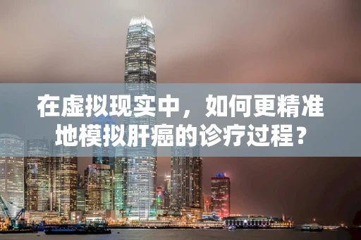 在虚拟现实中，如何更精准地模拟肝癌的诊疗过程？