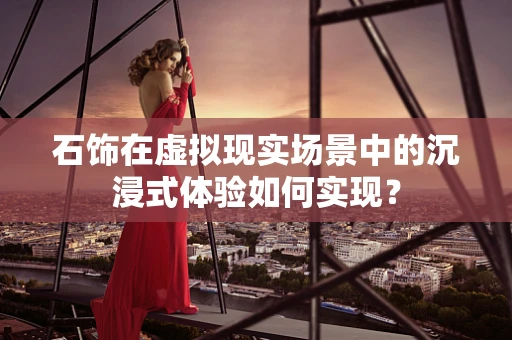 石饰在虚拟现实场景中的沉浸式体验如何实现？
