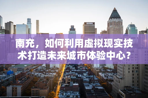 南充，如何利用虚拟现实技术打造未来城市体验中心？