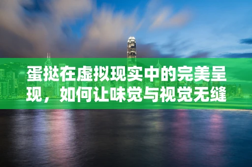 蛋挞在虚拟现实中的完美呈现，如何让味觉与视觉无缝对接？