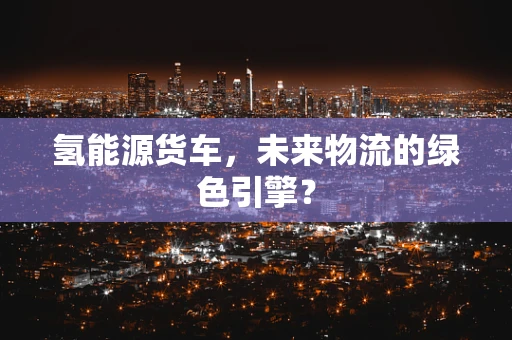 氢能源货车，未来物流的绿色引擎？