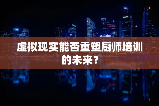 虚拟现实能否重塑厨师培训的未来？