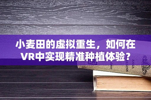小麦田的虚拟重生，如何在VR中实现精准种植体验？