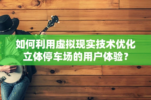 如何利用虚拟现实技术优化立体停车场的用户体验？