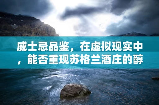 威士忌品鉴，在虚拟现实中，能否重现苏格兰酒庄的醇香？
