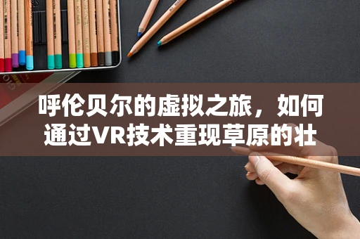 呼伦贝尔的虚拟之旅，如何通过VR技术重现草原的壮丽？
