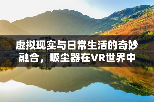 虚拟现实与日常生活的奇妙融合，吸尘器在VR世界中的新角色？