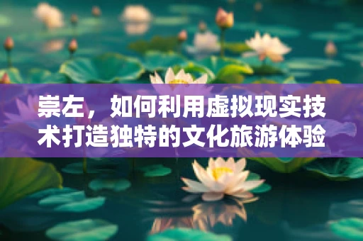 崇左，如何利用虚拟现实技术打造独特的文化旅游体验？