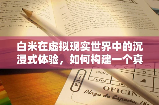 白米在虚拟现实世界中的沉浸式体验，如何构建一个真实的‘稻田漫步’？